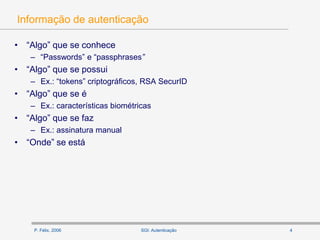 P. Félix, 2006 4SGI: Autenticação
Informação de autenticação
• “Algo” que se conhece
– “Passwords” e “passphrases”
• “Algo” que se possui
– Ex.: “tokens” criptográficos, RSA SecurID
• “Algo” que se é
– Ex.: características biométricas
• “Algo” que se faz
– Ex.: assinatura manual
• “Onde” se está
 