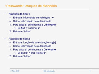 P. Félix, 2006 6SGI: Autenticação
“Passwords”: ataques de dicionário
• Ataques do tipo 1
– Entrada: informação de validação - v
– Saída: informação de autenticação
1. Para cada a’ pertencente a Dicionário
1. Se f(a’) = v retornar a’
2. Retornar “falha”
• Ataques do tipo 2
– Entrada: função de autenticação – g(v)
– Saída: informação de autenticação
1. Para cada a’ pertencente a Dicionário
1. Se g(v)(a’) = true retornar a’
2. Retornar “falha”
 