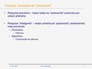 P. Félix, 2006 7SGI: Autenticação
Ameaça: pesquisa de “passwords”
• Pesquisa exaustiva – testar todas as “passwords” possíveis por
ordem arbitrária
• Pesquisa “inteligente” – testar primeira as “passwords” pertencentes
mais prováveis
– Dicionários
• Palavras
– Algoritmos
• Combinação de palavras
 