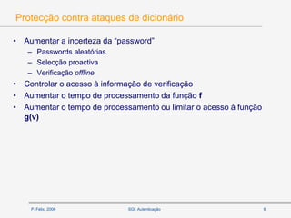 P. Félix, 2006 8SGI: Autenticação
Protecção contra ataques de dicionário
• Aumentar a incerteza da “password”
– Passwords aleatórias
– Selecção proactiva
– Verificação offline
• Controlar o acesso à informação de verificação
• Aumentar o tempo de processamento da função f
• Aumentar o tempo de processamento ou limitar o acesso à função
g(v)
 