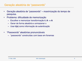 P. Félix, 2006 9SGI: Autenticação
Geração aleatória de “passwords”
• Geração aleatória de “passwords” – maximização do tempo de
pesquisa.
• Problema: dificuldade de memorização
– Escolher e memorizar transformação t: A  A
– Gerar de forma aleatória e armazenar x
– Usar t(x) como informação de autenticação
• “Passwords” aleatórias pronunciáveis
– “passwords” construídas com base em fonemas
 