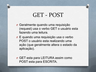 GET - POST
O Geralmente quando uma requisição
  (request) usa o verbo GET o usuário esta
  fazendo uma leitura.
O E quando uma requisição usa o verbo
  POST o usuário esta realizando uma
  ação (que geralmente altera o estado da
  aplicação).

O GET esta para LEITURA assim como
 POST esta para ESCRITA.
 