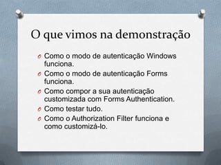 O que vimos na demonstração
 O Como o modo de autenticação Windows
     funciona.
 O   Como o modo de autenticação Forms
     funciona.
 O   Como compor a sua autenticação
     customizada com Forms Authentication.
 O   Como testar tudo.
 O   Como o Authorization Filter funciona e
     como customizá-lo.
 