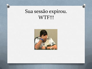 Sua sessão expirou.
      WTF!!!
 