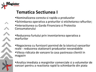 Tematica Sectiunea I Nominalizarea corecta si rapida a produselor Schimbarea operativa a preturilor si etichetarea rafturilor; Interactiunea cu Garda Financiara si Protectia Consumatorului  Reducerea furtului prin inventarierea operativa a marfurilor Negocierea cu furnizorii pornind de la istoricul vanzarilor reale - reducerea stationarii produselor nevandabile Viteza ridicata de vanzare la casa pastreaza clientii in magazin Analiza imediata a marginilor comerciale si a volumelor de vanzari pentru a reactiona rapid la schimbarile din piata 