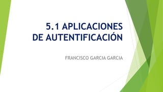5.1 APLICACIONES
DE AUTENTIFICACIÓN
FRANCISCO GARCIA GARCIA
 