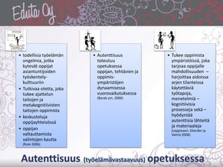 • todellisia työelämän
ongelmia, jotka
kytevät oppijat
asiantuntijoiden
työskentely-
kulttuuriin
• Tutkivaa otetta, joka
tukee ajattelun
taitojen ja
metakognitiivisten
taitojen oppimista
• keskusteluja
oppijayhteisössä
• oppijan
valtauttamista
valintojen kautta
(Rule 2006)
• Autenttisuus
toteutuu
opetuksessa
oppijan, tehtävien ja
oppimis-
ympäristöjen
dynaamisessa
vuorovaikutuksessa
(Barab ym. 2000)
• Tukee oppimista
ympäristöissä, joka
tarjoaa oppijalle
mahdollisuuden –
harjoittaa aidoissa
arjen tilanteissa
käytettäviä
työtapoja,
menetelmiä –
kognitiivisia
prosesseja sekä –
hyödyntää
autenttisia lähteitä
ja materiaaleja
(Leppisaari, Silander ja
Vainio 2006)
 