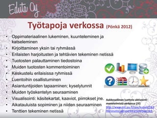 Työtapoja verkossa (Pönkä 2012)
• Oppimateriaalinen lukeminen, kuunteleminen ja
katseleminen
• Kirjoittaminen yksin tai ryhmässä
• Erilaisten harjoitusten ja tehtävien tekeminen netissä
• Tuotosten palauttaminen tiedostoina
• Muiden tuotosten kommentoiminen
• Keskustelu erilaisissa ryhmissä
• Luentoihin osallistuminen
• Asiantuntijoiden tapaaminen; kyselytunnit
• Muiden työskentelyn seuraaminen
• Visualisointi: käsitekartat, kaaviot, piirrokset jne.
• Aikatauluista sopiminen ja niiden seuraaminen
• Tenttien tekeminen netissä
Aakkosellinen luettelo aktivointi-
menetelmistä verkossa (JY)
http://www.mit.jyu.fi/ope/kurssit/TIE3
46/sivusto/aktivointimenetelmat.htm
 