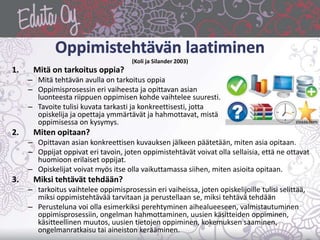 (Koli ja Silander 2003)
1. Mitä on tarkoitus oppia?
– Mitä tehtävän avulla on tarkoitus oppia
– Oppimisprosessin eri vaiheesta ja opittavan asian
luonteesta riippuen oppimisen kohde vaihtelee suuresti.
– Tavoite tulisi kuvata tarkasti ja konkreettisesti, jotta
opiskelija ja opettaja ymmärtävät ja hahmottavat, mistä
oppimisessa on kysymys.
2. Miten opitaan?
– Opittavan asian konkreettisen kuvauksen jälkeen päätetään, miten asia opitaan.
– Oppijat oppivat eri tavoin, joten oppimistehtävät voivat olla sellaisia, että ne ottavat
huomioon erilaiset oppijat.
– Opiskelijat voivat myös itse olla vaikuttamassa siihen, miten asioita opitaan.
3. Miksi tehtävät tehdään?
– tarkoitus vaihtelee oppimisprosessin eri vaiheissa, joten opiskelijoille tulisi selittää,
miksi oppimistehtävää tarvitaan ja perustellaan se, miksi tehtävä tehdään
– Perusteluna voi olla esimerkiksi perehtyminen aihealueeseen, valmistautuminen
oppimisprosessiin, ongelman hahmottaminen, uusien käsitteiden oppiminen,
käsitteellinen muutos, uusien tietojen oppiminen, kokemuksen saaminen,
ongelmanratkaisu tai aineiston kerääminen.
 