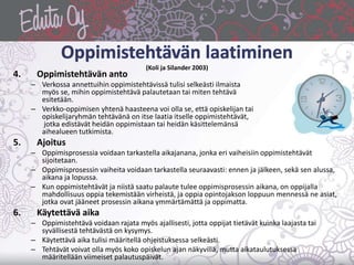 (Koli ja Silander 2003)
4. Oppimistehtävän anto
– Verkossa annettuihin oppimistehtävissä tulisi selkeästi ilmaista
myös se, mihin oppimistehtävä palautetaan tai miten tehtävä
esitetään.
– Verkko-oppimisen yhtenä haasteena voi olla se, että opiskelijan tai
opiskelijaryhmän tehtävänä on itse laatia itselle oppimistehtävät,
jotka edistävät heidän oppimistaan tai heidän käsittelemänsä
aihealueen tutkimista.
5. Ajoitus
– Oppimisprosessia voidaan tarkastella aikajanana, jonka eri vaiheisiin oppimistehtävät
sijoitetaan.
– Oppimisprosessin vaiheita voidaan tarkastella seuraavasti: ennen ja jälkeen, sekä sen alussa,
aikana ja lopussa.
– Kun oppimistehtävät ja niistä saatu palaute tulee oppimisprosessin aikana, on oppijalla
mahdollisuus oppia tekemistään virheistä, ja oppia opintojakson loppuun mennessä ne asiat,
jotka ovat jääneet prosessin aikana ymmärtämättä ja oppimatta.
6. Käytettävä aika
– Oppimistehtävä voidaan rajata myös ajallisesti, jotta oppijat tietävät kuinka laajasta tai
syvällisestä tehtävästä on kysymys.
– Käytettävä aika tulisi määritellä ohjeistuksessa selkeästi.
– Tehtävät voivat olla myös koko opiskelun ajan näkyvillä, mutta aikataulutuksessa
määritellään viimeiset palautuspäivät.
 