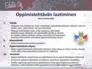 (Koli ja Silander 2003)
7. Tekijät
– Ohjaajan eräs tehtävä on myös määritellä, kuka/ketkä tehtävän tekevät: onko se
yksilö-, pari-, pienryhmä- vai suurryhmätyö.
– Ohjaaja määrittelee myös, onko tarkoitus, että kaikki
tekevät saman tehtävän vai työstävätkö yksilöt ja ryhmät
eri asioita, jolloin tuloksen syntyy enemmän tai laajempaa
aineistoa esimerkiksi seuraavaa oppimistehtävää varten.
8. Menetelmät
– Millä menetelmillä tehtävä tehdään?
9. Oppimistehtävän ohjaus
– Miten oppimistehtävän tekemistä ohjataan: kuka ohjaa ja miten, kuinka ohjaaja
arvioi sekä antaa palautetta prosessin eri vaiheista
10. Arviointi
– Oppimistehtävän arvioinnista on päätettävä ennen oppimistehtävän tekemistä.
– Arvioinnin pohjana käytetään ennakkoon asetettuja oppimisen tavoitteita.
– Verkko-oppimisympäristössä opiskeltaessa koko oppimisprosessi yleensä
tallentuu, mikä helpottaa koko oppimisprosessin ajan tapahtuvaa arviointia
 