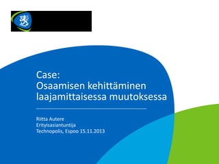 Case:
Osaamisen kehittäminen
laajamittaisessa muutoksessa
Riitta Autere
Erityisasiantuntija
Technopolis, Espoo 15.11.2013

 