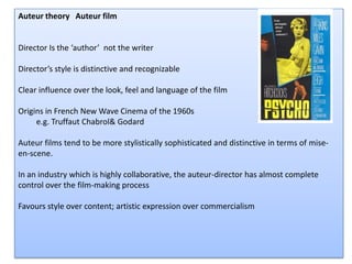 Auteur theory   Auteur film Director Is the ‘author’  not the writer  Director’s style is distinctive and recognizable Clear influence over the look, feel and language of the film Origins in French New Wave Cinema of the 1960s           e.g. Truffaut Chabrol  & Godard Auteur films tend to be more stylistically sophisticated and distinctive in terms of mise-en-scene. In an industry which is highly collaborative, the auteur-director has almost complete control over the film-making process  Favours style over content; artistic expression over commercialism 