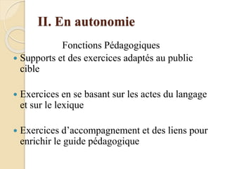 II. En autonomie
Fonctions Pédagogiques
 Supports et des exercices adaptés au public
cible
 Exercices en se basant sur les actes du langage
et sur le lexique
 Exercices d’accompagnement et des liens pour
enrichir le guide pédagogique
 