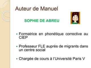 Auteur de Manuel
SOPHIE DE ABREU
 Formatrice en phonétique corrective au
CIEP
 Professeur FLE auprès de migrants dans
un centre social
 Chargée de cours à l’Université Paris V
 
