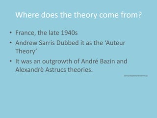 Where does the theory come from?
• France, the late 1940s
• Andrew Sarris Dubbed it as the ‘Auteur
Theory’
• It was an outgrowth of André Bazin and
Alexandrè Astrucs theories.
(Encyclopedia Britannica)

 