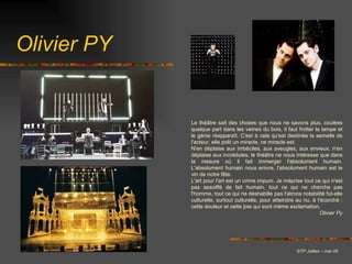 Olivier PY © TP Jullien – mai 05 Le théâtre sait des choses que nous ne savons plus, coulées quelque part dans les veines du bois, il faut frotter la lampe et le génie réapparaît. C'est à cela qu'est destinée la semelle de l'acteur, elle polit un miracle, ce miracle est.   N'en déplaise aux imbéciles, aux aveugles, aux envieux, n'en déplaise aux incrédules, le théâtre ne nous intéresse que dans la mesure où il fait immerger l'absolument humain. L'absolument humain nous enivre, l'absolument humain est le vin de notre fête. L'art pour l'art est un crime impuni. Je méprise tout ce qui n'est pas assoiffé de fait humain, tout ce qui ne cherche pas l'homme, tout ce qui ne déshabille pas l'atroce notabilité fut-elle culturelle, surtout culturelle, pour atteindre au nu, à l'écorché : cette douleur et cette joie qui sont même exclamation. Olivier Py                        