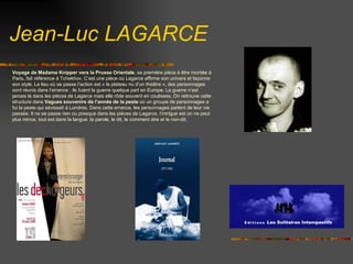 Voyage de Madame Knipper vers la Prusse Orientale , sa première pièce à être montée à Paris, fait référence à Tchekhov. C’est une pièce où Lagarce affirme son univers et façonne son style. Le lieu où se passe l’action est « le plateau nu d’un théâtre », des personnages sont réunis dans l’errance : ils fuient la guerre quelque part en Europe. La guerre n’est jamais là dans les pièces de Lagarce mais elle rôde souvent en coulisses. On retrouve cette structure dans  Vagues souvenirs de l’année de la peste  où un groupe de personnages a fui la peste qui sévissait à Londres. Dans cette errance, les personnages parlent de leur vie passée. Il ne se passe rien ou presque dans les pièces de Lagarce, l’intrigue est on ne peut plus mince, tout est dans la langue, la parole, le dit, le comment dire et le non-dit.  Jean-Luc LAGARCE 