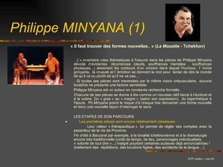 Philippe MINYANA (1) L’« inventaire »des thématiques à l'oeuvre dans les pièces de Philippe Minyana dévoile d’évidentes  récurrences (deuils, souffrances mentales , souffrances physiques...) dessinant les contours d’un univers dans lequel l’humour,  l’ ironie grinçante,  la cruauté et l’ émotion se donnent le mot pour  tenter de dire le monde tel qu’il va ou plutôt tel qu’il ne va pas.... Si toutes ses pièces sont traversées par la même vision crépusculaire,  aucune toutefois ne présente une facture semblable. Philippe Minyana est un auteur en constante recherche formelle. Chacune de ses pièces se donne à lire comme un nouveau défi lancé à l’écriture et à la scène. Du « gras » au « maigre » (selon son expression),  du logorrhéique à l’épure,  Ph.Minyana prend le risque d’à chaque fois réinventer une forme nouvelle et donc une nouvelle façon d’interroger le sens. LES ETAPES DE SON PARCOURS      Les premières pièces sont encore relativement classiques.   Leur valeur « thérapeutique »  lui permet de régler ses comptes avec la pesanteur de la vie de Province.  Fin   d’été   à   Baccarat  par exemple, à la tonalité tchékhovienne et à la dramaturgie encore très traditionnelle (unité de temps, de lieu, personnages individualisés, « volonté de tout dire »...) malgré pourtant certaines audaces déjà annonciatrices ! (traitement des  répétitions, des locutions figées, des accidents de la langue ...)   © TP Jullien – mai 05 « Il faut trouver des formes nouvelles.. » ( La   Mouette  - Tchekhov)                              