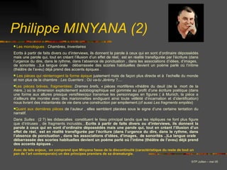 Les monologues :   Chambres ,  Inventaires   Ecrits à partir de faits divers ou d’interviews, ils donnent la parole à ceux qui en sont d’ordinaire dépossédés mais une parole qui, tout en créant l’illusion d’un effet de réel,  est en réalité transfigurée par l’écriture (dans l’urgence du dire, dans le rythme, dans l’absence de ponctuation , dans les associations d’idées, d’images,  de sonorités ..)La langue orale   débarrassée des scories habituelles devient un poème parlé où l’intime (théâtre de l’aveu) déjà prend des accents épiques . Les pièces qui réinterrogent la forme épique  justement mais de façon plus directe et à  l’echelle du monde et non plus de la chambre :  Les   Guerriers  ;  Où   va - tu   Jérémy  ?....  Les pièces brèves, fragmentées:   Drames   brefs , « pièces mortifères »théâtre du deuil (de la  mort de la mère..) où la dimension explicitement autobiographique est gommée au profit d’une écriture poétique (dans une forme aux allures presque versifiées)qui transmue les personnages en figures ( à Munich, la pièce a d’ailleurs éte montée avec des marionnettes endiguant ainsi toute vélléité d’incarnation et d’identification) nous livrant des instantanés de vie dans une construction par empilement.(cf aussi  Les   fragments   empilés )  Quant aux dernières pièces  de l’auteur , elles semblent placées sous le signe d’une certaine tentation du narratif.  Dans  Suites    (2 ?) les didascalies  constituent le tissu principal tandis que les répliques ne font plus figure que d’intruses , de fragments incrustés… Ecrits à partir de faits divers ou d’interviews, ils donnent la parole à ceux qui en sont d’ordinaire dépossédés mais une parole qui, tout en créant l’illusion d’un effet de réel,  est en réalité transfigurée par l’écriture (dans l’urgence du dire, dans le rythme, dans l’absence de ponctuation , dans les associations d’idées, d’images,  de sonorités ..)La langue orale   débarrassée des scories habituelles devient un poème parlé où l’intime (théâtre de l’aveu) déjà prend des accents épiques . Avec de tels enjeux,  on comprend que Minyana fasse de la discontinuité (caractéristique du reste de tout un pan de l’art contemporain) un des principes premiers de sa dramaturgie. Philippe MINYANA (2) © TP Jullien – mai 05 