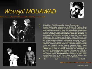 Wouajdi MOUAWAD Né au Liban, Wajdi Mouawad a vécu en France avant  théâtre du Canada, cofondateur du Théâtre Ô Parleur, il est comédien, auteur et metteur en scène. Figure marquante du jeune théâtre québécois, il signe des adaptations et des mises en scène pour les plus importants théâtres de Montréal. La création de  Willy Protagoras enfermé dans les toilettes  fut élue meilleure production à Montréal, en 1998, par l'Association québécoise des critiques de théâtre. Wajdi Mouawad est plusieurs fois boursier (Conseil des arts du Canada, Conseil des arts et des lettres du Québec, Ministère de la culture, etc.) pour son écriture. Il fut auteur en résidence au Théâtre Artistic Athévains de Paris (février 1997), au Théâtre Parminou (janvier 1997), au Théâtre l'Arrière Scène (octobre 1996). Wajdi Mouawad triomphait à Limoges, à l'automne 1998, avec  Littoral , qui fut créé au Festival de théâtre des Amériques en juin 1997 et fut présenté au Festival d'Avignon en 1999. Il a dirigé, de 2000 à 2004, le Théâtre de Quat'Sous de Montréal. Son premier roman,  Visage retrouvé , paraissait en 2002, chez Leméac/Actes Sud et en 2004, chez le même éditeur, ses entretiens avec le metteur en scène André Brassard,  « Je suis le méchant! » © TP Jullien – mai 05 