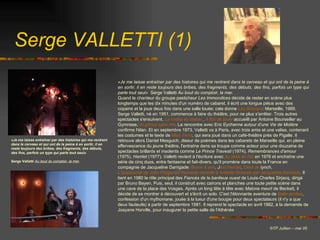 Serge VALLETTI (1) © TP Jullien – mai 05 «Je me laisse entraîner par des histoires qui me rentrent dans le cerveau et qui ont de la peine à en sortir, il en reste toujours des bribes, des fragments, des débuts, des fins, parfois un type qui parle tout seul» Serge Valletti  Au bout du comptoir, la mer .   «Je me laisse entraîner par des histoires qui me rentrent dans le cerveau et qui ont de la peine à en sortir, il en reste toujours des bribes, des fragments, des débuts, des fins, parfois un type qui parle tout seul»   Serge Valletti  Au bout du comptoir, la mer. Quand le chanteur du groupe pasticheur  Les Immondices  décide de rester en scène plus longtemps que les dix minutes d'un numéro de cabaret, il écrit une longue pièce avec des copains et la joue deux fois dans une salle louée; cela donne  Les Brosses : Marseille, 1969. Serge Valletti, né en 1951, commence à faire du théâtre, pour ne plus s'arrêter. Trois autres spectacles s'ensuivent,  La vodka du diable   ,  A fou de jouer   accueilli par Antoine Bourseiller au Gymnase, Un prince sans rire . La rencontre avec Eric Eychenne autour d'une  Vie de Molière  confirme l'élan. Et en septembre 1973, Valletti va à Paris, avec trois amis et une valise, contenant les costumes et le texte de  Miss Terre , qui sera joué dans un café-théâtre près de Pigalle. Il retrouve alors Daniel Mesguich, diseur de poèmes dans les cabarets de Marseille qui, en pleine effervescence du jeune théâtre, l'entraîne dans sa troupe comme acteur pour une douzaine de spectacles brillants et insolents comme  Le Prince Travesti  (1974),  Remembrances d'amour  (1975),  Hamlet  (1977). Valletti revient à l'écriture avec  Au-delà du Rio   en 1976 et enchaîne une série de cinq duos, entre fantasme et fait-divers, qu'il promène dans toute la France en compagnie de Jacqueline Darrigade:  Bravo & son ,  J ust Hamlet ,  Oeuf de  Iynch ,  L'assassinat de John Fitzgerald Kennedy raconté à Aristote Onassis par Jacqueline Kennedy . Il tient en 1980 le rôle principal des  Fiancés de la banlieue ouest  de Louis-Charles Sirjacq, dirigé par Bruno Bayen. Puis, seul, il construit avec cairons et planches une toute petite scène dans une cave de la place des Vosges. Après un long tête à tête avec  Malone meurt  de Beckett, il décide de se montrer à découvert et s'écrit un solo. C'est l'étonnante aventure de  Balle perdue , confession d'un mythomane, jouée à la lueur d'une bougie pour deux spectateurs (il n'y a que deux fauteuils) à partir de septembre 1981. Il reprend le spectacle en avril 1982, à la demande de Josyane Horville, pour inaugurer la petite salle de l'Athénée   