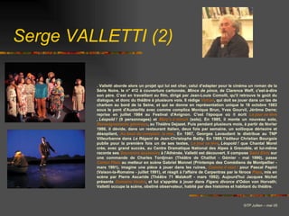 . Valletti aborde alors un projet qui lui est cher, celui d'adapter pour le cinéma un roman de la Série Noire, le n° 412 à couverture cartonnée,  Mince de pince , de Clarence Weff, c'est-à-dire son père. C'est en travaillant au film, dirigé par Jean-Louis Comolli, qu'il retrouve le goût du dialogue, et donc du théâtre à plusieurs voix. Il rédige  Volcan , qui doit se jouer dans un tas de charbon au bord de la Seine, et qui se donne en représentation unique le 18 octobre 1983 sous le pont d'Austerlitz avec comme complice Monique Brun, Yves Gourvil, Jérôme Derre; reprise en juillet 1984 au Festival d'Avignon. C'est l'époque où il écrit  Le jour se  léve , Léopold !   (9 personnages) et  Mary's à minuit  (solo). En 1985, il monte un nouveau solo,  Renseignements généraux , au Théâtre Dejazet. Puis pendant plusieurs mois, à partir de février 1986, il dévide, dans un restaurant italien, deux fois par semaine, un soliloque dérisoire et désopilant,  Au bout du comptoir, la mer . En 1987, Georges Lavaudant le distribue au TNP Villeurbanne dans  Le Régent  de Jean-Christophe Bailly. En 1988,1'éditeur Christian Bourgois publie pour la première fois un de ses textes,  Le jour se  léve , Léopold !  que Chantal Morel crée, avec grand succès, au Centre Dramatique National des Alpes à Grenoble, et lui-même raconte ses  Souvenirs assassins  à l'Athénée. Valletti est découvert. Il compose  Saint Elvis  sur une commande de Charles Tordjman (Théâtre de Chaillot - Gémier - mai 1990), passe  Carton Plein  au metteur en scène Gabriel Monnet (Printemps des Comédiens de Montpellier - mars 1991), imagine une pièce à jouer dans les ruines,  Comme il veut !  pour Pascal Papini (Vaison-la-Romaine - juillet 1991), et réagit à l'affaire de Carpentras par le féroce  Papa , mis en scène par Pierre Ascaride (Théâtre 71 Malakoff - mars 1992). Aujourd'hui Jacques Nichet présente  Domaine Ventre , et lui s'apprête à jouer dans  Figaro divorce  d'Odon von Horvath; Valletti occupe la scène, obstiné observateur, habité par des histoires et habitant du théâtre. Serge VALLETTI (2) © TP Jullien – mai 05 
