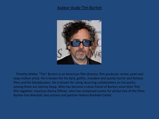 Auteur study-Tim Burton

Timothy Walter "Tim" Burton is an American film director, film producer, writer, poet and
stop motion artist. He is known for his dark, gothic, macabre and quirky horror and fantasy
films and for blockbusters. He is known for using recurring collaborators on his works;
among them are Johnny Depp, Who has become a close friend of Burton since their first
film together; musician Danny Elfman, who has composed scores for all but two of the films
Burton has directed; also actress and partner Helena Bonham Carter.

 