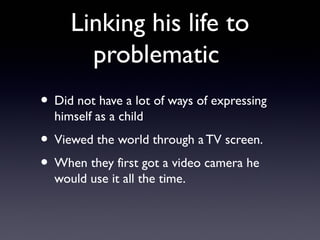 Linking his life to
       problematic
• Did not have a lot of ways of expressing
  himself as a child
• Viewed the world through a TV screen.
• When they first got a video camera he
  would use it all the time.
 