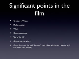 Significant points in the
           film
•   Creation of Wilson

•   Maths equation

•   Whale

•   Opening packages

•   Top of the cliff

•   Getting angry at wilson

•   Quote from near the end “I couldn't even kill myself the way I wanted to. I
    had power over nothing”
 