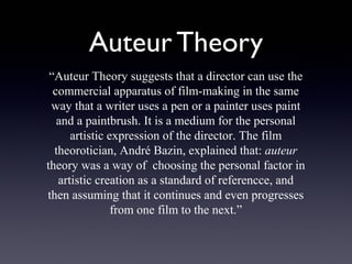 Auteur Theory
 “Auteur Theory suggests that a director can use the
  commercial apparatus of film-making in the same
 way that a writer uses a pen or a painter uses paint
   and a paintbrush. It is a medium for the personal
      artistic expression of the director. The film
  theorotician, André Bazin, explained that: auteur
theory was a way of choosing the personal factor in
   artistic creation as a standard of referencce, and
then assuming that it continues and even progresses
                from one film to the next.”
 