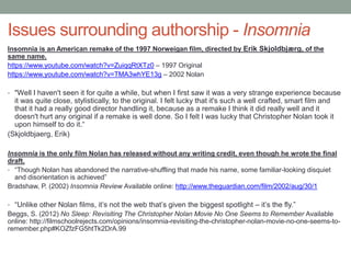 Issues surrounding authorship - Insomnia
Insomnia is an American remake of the 1997 Norweigan film, directed by Erik Skjoldbjærg, of the
same name.
https://www.youtube.com/watch?v=ZuiqqRtXTz0 – 1997 Original
https://www.youtube.com/watch?v=TMA3whYE13g – 2002 Nolan
• "Well I haven't seen it for quite a while, but when I first saw it was a very strange experience because
it was quite close, stylistically, to the original. I felt lucky that it's such a well crafted, smart film and
that it had a really good director handling it, because as a remake I think it did really well and it
doesn't hurt any original if a remake is well done. So I felt I was lucky that Christopher Nolan took it
upon himself to do it.“
(Skjoldbjaerg, Erik)
Insomnia is the only film Nolan has released without any writing credit, even though he wrote the final
draft.
• “Though Nolan has abandoned the narrative-shuffling that made his name, some familiar-looking disquiet
and disorientation is achieved”
Bradshaw, P. (2002) Insomnia Review Available online: http://www.theguardian.com/film/2002/aug/30/1
• “Unlike other Nolan films, it’s not the web that’s given the biggest spotlight – it’s the fly.”
Beggs, S. (2012) No Sleep: Revisiting The Christopher Nolan Movie No One Seems to Remember Available
online: http://filmschoolrejects.com/opinions/insomnia-revisiting-the-christopher-nolan-movie-no-one-seems-to-
remember.php#KOZfzFG5htTk2DrA.99
 