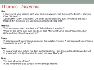 Themes - Insomnia
Lies:
• “I saw you kill your partner. With your back-up weapon. Out there on the beach. I saw you
shoot him dead... “
• “Don't worry. I won't tell anyone. Oh, and I saw you take my gun. My uncle's old 357. I
dropped it in the rocks. But you can go ahead and keep that.”
Identity:
• “That was an accident! You hear me? I didn't know it was him!”
• “We're on the same side, Will. You know that. After what we've been through together.
We're partners. Bound by a secret.”
Sleep:
• “A good cop can't sleep 'cause a piece of the puzzle's missing. A bad cop can't sleep 'cause
his conscience won't let him.”
Love:
• “It was when I went to kiss her. She started laughing. I got angry. After all I'd given her. All
I'd shared with her. I just wanted to make her stop. That's all.”
Time:
• “You lose all sense of time.”
• “In the winter there's no sunlight for five straight months.”
 