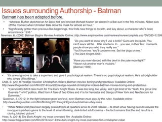 Issues surroundingAuthorship - Batman
Batman has been adapted before.
• “Whereas Burton sketched an Art Deco hell and shoved Michael Keaton on screen in a Bat-suit in the first minutes, Nolan puts
off the moment when Christian Bale dons the mask for almost an hour.”
• “Significantly grittier than previous Bat-beginnings, this finds new things to do with, and say about, a character who's been
around since 1938.”
Newman, K. (2005) Batman Begins Review Available Online: http://www.empireonline.com/reviews/reviewcomplete.asp?DVDID=11299
• “It’s a wrong move to take a superhero and give it psychological realism. There is no psychological realism. He’s a bodybuilder
who jumps off buildings.”
Child, B. (2014) Prestige novelist: Christopher Nolan's Batman movies 'boring and pretentious‘ Available Online:
http://www.theguardian.com/film/2014/nov/28/prestige-novelist-christopher-nolans-batman-movies-boring-and-pretentious
• “I personally didn't care much for The Dark Knight Rises. It was too long, too yakky, and I got tired of its "Yeah, I've got a Che
Guevara T-shirt" politics, lifted from A Tale of Two Cities and V Is for Vendetta and Gangs of New York and Neofascism for
Dummies.”
Queenan, J. (2012) In the fight between good and evil, even Batman must play by the rules Available online:
http://www.theguardian.com/film/filmblog/2012/aug/23/good-evil-batman-obey-rules
• “While Nolan’s film has been largely praised from all quarters since its 2008 release – its chief virtue having been to elevate the
in-vogue superhero genre to the level of smart-thinking, dark-tinted adult cinema – the fact remains that the end result is a
clunky, bloated picture.”
Hess, A. (2014) The Dark Knight: my most overrated film Available Online:
http://www.theguardian.com/film/2014/nov/14/the-dark-knight-my-most-overrated-film-christopher-nolan
“Have you ever danced with the devil in the pale moonlight?”
“Never rub another man's rhubarb.”
(Batman 1989)
”Do you want to know why I use a knife? Guns are too quick. You
can't savor all the... little emotions. In... you see, in their last moments,
people show you who they really are.”
“You’ll hunt me. You’ll condemn me. Set the dogs on me.”
(The Dark Knight 2008)
 