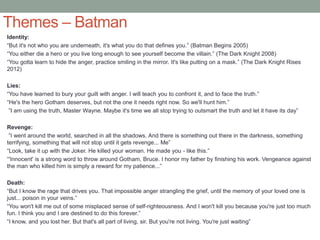 Themes – Batman
Identity:
“But it's not who you are underneath, it's what you do that defines you.” (Batman Begins 2005)
“You either die a hero or you live long enough to see yourself become the villain.” (The Dark Knight 2008)
“You gotta learn to hide the anger, practice smiling in the mirror. It's like putting on a mask.” (The Dark Knight Rises
2012)
Lies:
“You have learned to bury your guilt with anger. I will teach you to confront it, and to face the truth.”
“He's the hero Gotham deserves, but not the one it needs right now. So we'll hunt him.”
”I am using the truth, Master Wayne. Maybe it's time we all stop trying to outsmart the truth and let it have its day”
Revenge:
”I went around the world, searched in all the shadows. And there is something out there in the darkness, something
terrifying, something that will not stop until it gets revenge... Me”
“Look, take it up with the Joker. He killed your woman. He made you - like this.”
“'Innocent' is a strong word to throw around Gotham, Bruce. I honor my father by finishing his work. Vengeance against
the man who killed him is simply a reward for my patience...”
Death:
“But I know the rage that drives you. That impossible anger strangling the grief, until the memory of your loved one is
just... poison in your veins.”
“You won't kill me out of some misplaced sense of self-righteousness. And I won't kill you because you're just too much
fun. I think you and I are destined to do this forever.”
“I know, and you lost her. But that's all part of living, sir. But you're not living. You're just waiting”
 