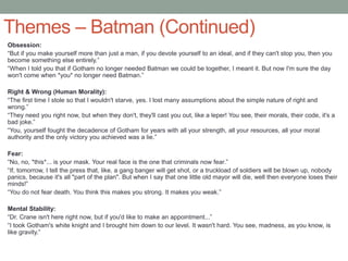 Themes – Batman (Continued)
Obsession:
“But if you make yourself more than just a man, if you devote yourself to an ideal, and if they can't stop you, then you
become something else entirely.”
“When I told you that if Gotham no longer needed Batman we could be together, I meant it. But now I'm sure the day
won't come when *you* no longer need Batman.”
Right & Wrong (Human Morality):
“The first time I stole so that I wouldn't starve, yes. I lost many assumptions about the simple nature of right and
wrong.”
“They need you right now, but when they don't, they'll cast you out, like a leper! You see, their morals, their code, it's a
bad joke.”
“You, yourself fought the decadence of Gotham for years with all your strength, all your resources, all your moral
authority and the only victory you achieved was a lie.”
Fear:
“No, no, *this*... is your mask. Your real face is the one that criminals now fear.”
“If, tomorrow, I tell the press that, like, a gang banger will get shot, or a truckload of soldiers will be blown up, nobody
panics, because it's all "part of the plan". But when I say that one little old mayor will die, well then everyone loses their
minds!”
“You do not fear death. You think this makes you strong. It makes you weak.”
Mental Stability:
“Dr. Crane isn't here right now, but if you'd like to make an appointment...”
“I took Gotham's white knight and I brought him down to our level. It wasn't hard. You see, madness, as you know, is
like gravity.”
 