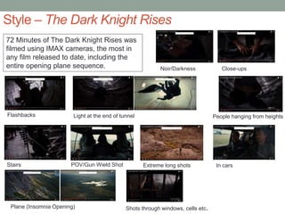 Style – The Dark Knight Rises
72 Minutes of The Dark Knight Rises was
filmed using IMAX cameras, the most in
any film released to date, including the
entire opening plane sequence.
Flashbacks Light at the end of tunnel
Stairs
Noir/Darkness Close-ups
People hanging from heights
POV/Gun Wield Shot Extreme long shots In cars
Plane (Insomnia Opening) Shots through windows, cells etc.
 