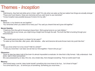 Themes - Inception
Lies:
• “Well dreams, they feel real while we're in them, right? It's only when we wake up that we realize how things are actually strange.”
• “These aren't just dreams, these are memories and you said never to use memories!”
• “I knew Inception was possible because I'd done it to my wife.”
Dreams:
• “Because, in my dreams we are together.”
• “You remember when you asked me to marry you? You said you dreamt that we'd grow old together.”
Mental Stability:
• “I freed you from the guilt of choosing to leave them. We're going home to our real children.”
• ”The truth that at any minute, you might bring a freight train through the wall. The truth that Mal is bursting through your
subconscious.”
Time:
• ”Who would wanna be stuck in a dream for ten years?”
• “To wake up from that after, after years, after decades... after we'd become old souls thrown back into youth like that.”
Love:
• “Do you know what it is to be a lover? Half of a whole?”
• ”I miss you more than I can bear, but we had our time together. I have to let you go.”
Obsession:
• “Once an idea has taken hold of the brain it's almost impossible to eradicate. An idea that is fully formed - fully understood - that
sticks; right in there somewhere.”
• She was possessed by an idea, this one, very simple idea, that changed everything. That our world wasn't real
Memory:
• “She locked away a secret, deep inside herself, something she once knew to be true... but chose to forget.”
• “I've come back for you... to remind you of something. Something you once knew...”
 