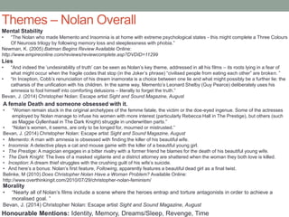 Themes – Nolan Overall
Mental Stability
• “The Nolan who made Memento and Insomnia is at home with extreme psychological states - this might complete a Three Colours
Of Neurosis trilogy by following memory loss and sleeplessness with phobia.”
Newman, K. (2005) Batman Begins Review Available Online:
http://www.empireonline.com/reviews/reviewcomplete.asp?DVDID=11299
A female Death and someone obsessed with it.
• “Women remain stuck in the original archetypes of the femme fatale, the victim or the doe-eyed ingenue. Some of the actresses
employed by Nolan manage to infuse his women with more interest (particularly Rebecca Hall in The Prestige), but others (such
as Maggie Gyllenhaal in The Dark Knight) struggle in underwritten parts.”
• “Nolan’s women, it seems, are only to be longed for, mourned or mistrusted.”
Bevan, J. (2014) Christopher Nolan: Escape artist Sight and Sound Magazine, August
Lies
• “And indeed the ‘undesirability of truth’ can be seen as Nolan’s key theme, addressed in all his films – its roots lying in a fear of
what might occur when the fragile codes that stop (in the Joker’s phrase) “civilised people from eating each other” are broken. ”
• “In Inception, Cobb’s renunciation of his dream inamorata is a choice between one lie and what might possibly be a further lie: the
catharsis of the unification with his children. In the same way, Memento’s Leonard Shelby (Guy Pearce) deliberately uses his
amnesia to fool himself into comforting delusions – literally to forget the truth.”
Bevan, J. (2014) Christopher Nolan: Escape artist Sight and Sound Magazine, August
Morality
• “Nearly all of Nolan’s films include a scene where the heroes entrap and torture antagonists in order to achieve a
moralised goal. ”
Bevan, J. (2014) Christopher Nolan: Escape artist Sight and Sound Magazine, August
Honourable Mentions: Identity, Memory, Dreams/Sleep, Revenge, Time
• Memento: A man with amnesia is obsessed with finding the killer of his beautiful wife.
• Insomnia: A detective plays a cat and mouse game with the killer of a beautiful young girl.
• The Prestige: A magician engages in a bitter rivalry with a former friend he blames for the death of his beautiful young wife.
• The Dark Knight: The lives of a masked vigilante and a district attorney are shattered when the woman they both love is killed.
• Inception: A dream thief struggles with the crushing guilt of his wife’s suicide.
• And here’s a bonus: Nolan’s first feature, Following, apparently features a beautiful dead girl as a final twist.
Belinke, M (2010) Does Christopher Nolan Have a Woman Problem? Available Online:
http://www.overthinkingit.com/2010/07/29/christopher-nolan-feminism/
 