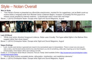 Style – Nolan Overall
Men In Suits
• “Tom Hardy’s Eames is presented as a Bond-like anachronism, mocked for his ruggedness, just as Bale’s push-up
routine draws a resigned smile from Michael Caine in Batman Begins. Inception is probably the first guys-on-a-
mission movie peopled by internet creatives – a blockbuster action movie with man-bags.”
Bevan, J. (2014) Christopher Nolan: Escape artist Sight and Sound Magazine, August
Lack Of Blood
• “While most action directors foreground violence, Nolan uses it tonally. The hyper-edited fights in the Batman films
suggest rather than show impact.”
Bevan, J. (2014) Christopher Nolan: Escape artist Sight and Sound Magazine, August
Vague Endings
• Look, movies (and stories in general) are meant to be (somewhat) open to interpretation. There is never any one way to
view a story, and the best stories tend to be ones that teach us a bit of something, while also inspiring us to new thoughts.
Unfortunately, Chris Nolan’s films don’t always do both.
Outlaw, K. 5 Christopher Nolan Movie Criticisms That are Totally Valid Available Online: http://screenrant.com/christopher-nolan-
movies-best-worst-critics/
• “All of his films involve concealed stories, obfuscation, misdirection, and metafictive elements.”
Bevan, J. (2014) Christopher Nolan: Escape artist Sight and Sound Magazine, August
 