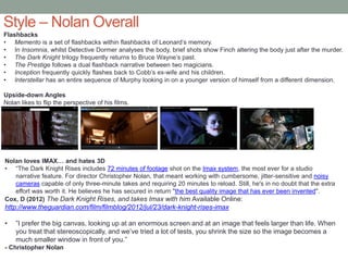 Style – Nolan Overall
Flashbacks
• Memento is a set of flashbacks within flashbacks of Leonard’s memory.
• In Insomnia, whilst Detective Dormer analyses the body, brief shots show Finch altering the body just after the murder.
• The Dark Knight trilogy frequently returns to Bruce Wayne’s past.
• The Prestige follows a dual flashback narrative between two magicians.
• Inception frequently quickly flashes back to Cobb’s ex-wife and his children.
• Interstellar has an entire sequence of Murphy looking in on a younger version of himself from a different dimension.
Upside-down Angles
Nolan likes to flip the perspective of his films.
Nolan loves IMAX… and hates 3D
• “The Dark Knight Rises includes 72 minutes of footage shot on the Imax system, the most ever for a studio
narrative feature. For director Christopher Nolan, that meant working with cumbersome, jitter-sensitive and noisy
cameras capable of only three-minute takes and requiring 20 minutes to reload. Still, he's in no doubt that the extra
effort was worth it. He believes he has secured in return "the best quality image that has ever been invented".
Cox, D (2012) The Dark Knight Rises, and takes Imax with him Available Online:
http://www.theguardian.com/film/filmblog/2012/jul/23/dark-knight-rises-imax
• ”I prefer the big canvas, looking up at an enormous screen and at an image that feels larger than life. When
you treat that stereoscopically, and we’ve tried a lot of tests, you shrink the size so the image becomes a
much smaller window in front of you.”
- Christopher Nolan
 