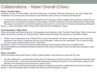Collaborations – Nolan Overall (Crew)
Writer: Jonathan Nolan
Jonathan co-wrote The Dark Knight, The Dark Knight Rises, Interstellar, Memento (short story) and The Prestige with
Christopher, he currently writes and directs his own television series, Person of Interest and Westworld.
• “In this respect Nolan’s regular script collaboration with his younger brother Jonathan (who wrote the original story of
Memento, and co-wrote the screenplays of The Prestige, The Dark Knight and The Dark Knight Rises) is telling; their
films seem to emanate from a shared imaginative dream-world, an environment of closeted yet liberating enthusiasm.”
Bevan, J. (2014) Christopher Nolan: Escape artist Sight and Sound Magazine, August
Cinematographer: Wally Pfister
Pfister has worked with Nolan as director of photography since Memento. After The Dark Knight Rises, Pfister moved onto
direct his own films, starting with Transcendence. Nolan worked with Hoyte Van Hoytema on Interstellar instead.
• “Pfister's role in defining the look of Nolan's films—those characteristic rich colours, often present even in the deep
shadows he also favours, juxtaposed with big, epic landscapes—really can't be understated. This is a pair of artists
who have found complementary visions in each other.”
Buckwalter, I (2012) The reason Christopher Nolan films look like Christopher Nolan films. Available Online:
http://www.theatlantic.com/entertainment/archive/2012/07/the-reason-christopher-nolan-films-look-like-christopher-nolan-
films/260087/
Editor: Lee Smith
Smith first started working with Nolan in 2005 on Batman Begins, and continues to work with him now.
• “He also implements a counterintuitive editing style of cutting away quickly from what in a standard blockbuster would
be the money shot – such as the edit that finally silences the cackling of the joker in The Dark Knight, cutting him off
abruptly so his final laugh sounds more like a squeal of pain.”
“Editing is also used to represent psychological states and merge the characters’ subjectivity with that of the audience”
Bevan, J. (2014) Christopher Nolan: Escape artist Sight and Sound Magazine, August
 