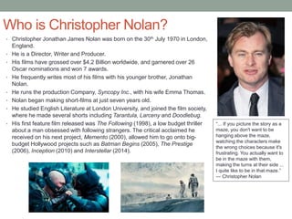 Who is Christopher Nolan?
• Christopher Jonathan James Nolan was born on the 30th July 1970 in London,
England.
• He is a Director, Writer and Producer.
• His films have grossed over $4.2 Billion worldwide, and garnered over 26
Oscar nominations and won 7 awards.
• He frequently writes most of his films with his younger brother, Jonathan
Nolan.
• He runs the production Company, Syncopy Inc., with his wife Emma Thomas.
• Nolan began making short-films at just seven years old.
• He studied English Literature at London University, and joined the film society,
where he made several shorts including Tarantula, Larceny and Doodlebug.
• His first feature film released was The Following (1998), a low budget thriller
about a man obsessed with following strangers. The critical acclaimed he
received on his next project, Memento (2000), allowed him to go onto big-
budget Hollywood projects such as Batman Begins (2005), The Prestige
(2006), Inception (2010) and Interstellar (2014).
“... If you picture the story as a
maze, you don't want to be
hanging above the maze,
watching the characters make
the wrong choices because it's
frustrating. You actually want to
be in the maze with them,
making the turns at their side ...
I quite like to be in that maze.”
— Christopher Nolan
 