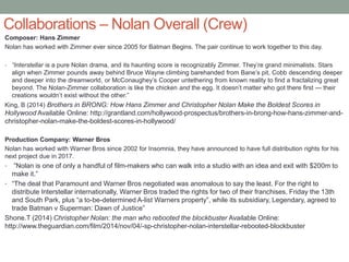 Collaborations – Nolan Overall (Crew)
Composer: Hans Zimmer
Nolan has worked with Zimmer ever since 2005 for Batman Begins. The pair continue to work together to this day.
• “Interstellar is a pure Nolan drama, and its haunting score is recognizably Zimmer. They’re grand minimalists. Stars
align when Zimmer pounds away behind Bruce Wayne climbing barehanded from Bane’s pit, Cobb descending deeper
and deeper into the dreamworld, or McConaughey’s Cooper untethering from known reality to find a fractalizing great
beyond. The Nolan-Zimmer collaboration is like the chicken and the egg. It doesn’t matter who got there first — their
creations wouldn’t exist without the other.”
King, B (2014) Brothers in BRONG: How Hans Zimmer and Christopher Nolan Make the Boldest Scores in
Hollywood Available Online: http://grantland.com/hollywood-prospectus/brothers-in-brong-how-hans-zimmer-and-
christopher-nolan-make-the-boldest-scores-in-hollywood/
Production Company: Warner Bros
Nolan has worked with Warner Bros since 2002 for Insomnia, they have announced to have full distribution rights for his
next project due in 2017.
• ”Nolan is one of only a handful of film-makers who can walk into a studio with an idea and exit with $200m to
make it.”
• “The deal that Paramount and Warner Bros negotiated was anomalous to say the least. For the right to
distribute Interstellar internationally, Warner Bros traded the rights for two of their franchises, Friday the 13th
and South Park, plus “a to-be-determined A-list Warners property”, while its subsidiary, Legendary, agreed to
trade Batman v Superman: Dawn of Justice”
Shone.T (2014) Christopher Nolan: the man who rebooted the blockbuster Available Online:
http://www.theguardian.com/film/2014/nov/04/-sp-christopher-nolan-interstellar-rebooted-blockbuster
 