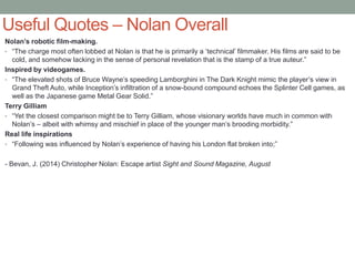 Useful Quotes – Nolan Overall
Nolan’s robotic film-making.
• “The charge most often lobbed at Nolan is that he is primarily a ‘technical’ filmmaker. His films are said to be
cold, and somehow lacking in the sense of personal revelation that is the stamp of a true auteur.”
Inspired by videogames.
• “The elevated shots of Bruce Wayne’s speeding Lamborghini in The Dark Knight mimic the player’s view in
Grand Theft Auto, while Inception’s infiltration of a snow-bound compound echoes the Splinter Cell games, as
well as the Japanese game Metal Gear Solid.”
Terry Gilliam
• “Yet the closest comparison might be to Terry Gilliam, whose visionary worlds have much in common with
Nolan’s – albeit with whimsy and mischief in place of the younger man’s brooding morbidity.”
Real life inspirations
• “Following was influenced by Nolan’s experience of having his London flat broken into;”
- Bevan, J. (2014) Christopher Nolan: Escape artist Sight and Sound Magazine, August
 