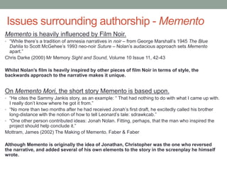 Issues surrounding authorship - Memento
Memento is heavily influenced by Film Noir.
• “While there’s a tradition of amnesia narratives in noir – from George Marshall’s 1945 The Blue
Dahlia to Scott McGehee’s 1993 neo-noir Suture – Nolan’s audacious approach sets Memento
apart.”
Chris Darke (2000) Mr Memory Sight and Sound, Volume 10 Issue 11, 42-43
Whilst Nolan’s film is heavily inspired by other pieces of film Noir in terms of style, the
backwards approach to the narrative makes it unique.
On Memento Mori, the short story Memento is based upon.
• “He cites the Sammy Jankis story, as an example: “ That had nothing to do with what I came up with.
I really don’t know where he got it from.”
• “No more than two months after he had received Jonah’s first draft, he excitedly called his brother
long-distance with the notion of how to tell Leonard’s tale: sdrawkcab.”
• “One other person contributed ideas: Jonah Nolan. Fitting, perhaps, that the man who inspired the
project should help conclude it.”
Mottram, James (2002) The Making of Memento. Faber & Faber
Although Memento is originally the idea of Jonathan, Christopher was the one who reversed
the narrative, and added several of his own elements to the story in the screenplay he himself
wrote.
 