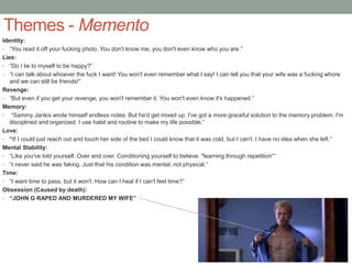 Themes - Memento
Identity:
• “You read it off your fucking photo. You don't know me, you don't even know who you are.”
Lies:
• “Do I lie to myself to be happy?”
• “I can talk about whoever the fuck I want! You won't even remember what I say! I can tell you that your wife was a fucking whore
and we can still be friends!”
Revenge:
• “But even if you get your revenge, you won't remember it. You won't even know it's happened.”
Memory:
• “Sammy Jankis wrote himself endless notes. But he'd get mixed up. I've got a more graceful solution to the memory problem. I'm
disciplined and organized. I use habit and routine to make my life possible.”
Love:
• “If I could just reach out and touch her side of the bed I could know that it was cold, but I can't. I have no idea when she left.”
Mental Stability:
• “Like you've told yourself. Over and over. Conditioning yourself to believe. "learning through repetition“”
• “I never said he was faking. Just that his condition was mental, not physical.”
Time:
• “I want time to pass, but it won't. How can I heal if I can't feel time?”
Obsession (Caused by death):
• “JOHN G RAPED AND MURDERED MY WIFE”
 