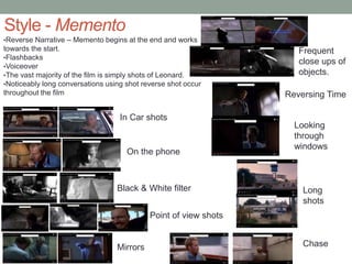 Style - Memento
•Reverse Narrative – Memento begins at the end and works
towards the start.
•Flashbacks
•Voiceover
•The vast majority of the film is simply shots of Leonard.
•Noticeably long conversations using shot reverse shot occur
throughout the film
Frequent
close ups of
objects.
Black & White filter
Point of view shots
Mirrors
In Car shots
On the phone
Chase
Looking
through
windows
Reversing Time
Long
shots
 