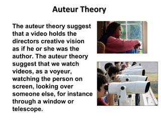 Auteur Theory The auteur theory suggest that a video holds the directors creative vision as if he or she was the author. The auteur theory suggest that we watch videos, as a voyeur, watching the person on screen, looking over someone else, for instance through a window or telescope. 