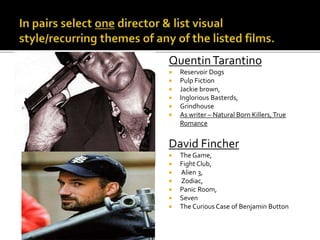 QuentinTarantino
 Reservoir Dogs
 Pulp Fiction
 Jackie brown,
 Inglorious Basterds,
 Grindhouse
 As writer – Natural Born Killers,True
Romance
David Fincher
 The Game,
 Fight Club,
 Alien 3,
 Zodiac,
 Panic Room,
 Seven
 The Curious Case of Benjamin Button
 